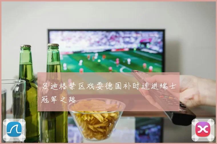 吕迪格禁区戏耍德国补时连进瑞士冠军之路