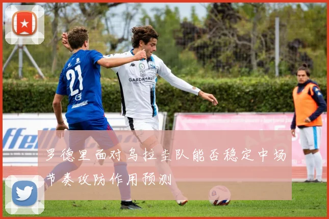 罗德里面对乌拉圭队能否稳定中场节奏攻防作用预测