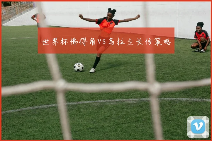 世界杯佛得角vs乌拉圭长传策略