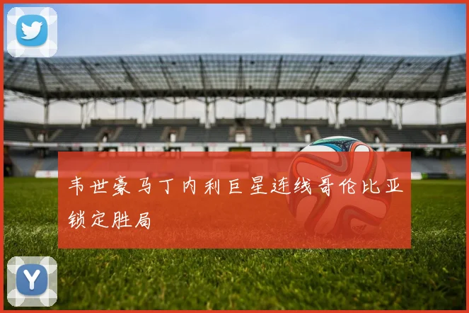 韦世豪马丁内利巨星连线哥伦比亚锁定胜局