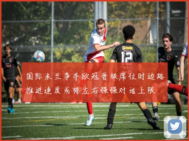 国际米兰争夺欧冠晋级席位时边路推进速度或将左右强强对话上限