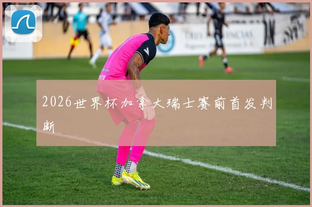 2026世界杯加拿大瑞士赛前首发判断