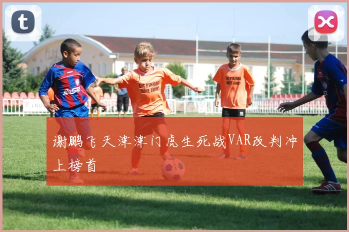 谢鹏飞天津津门虎生死战VAR改判冲上榜首