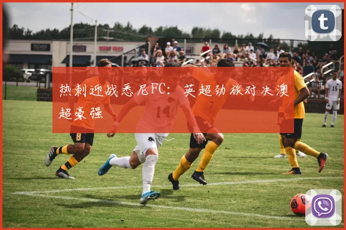热刺迎战悉尼FC:英超劲旅对决澳超豪强