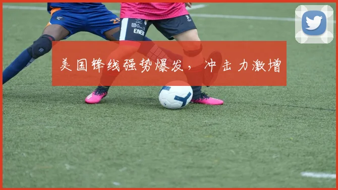 美国锋线强势爆发，冲击力激增