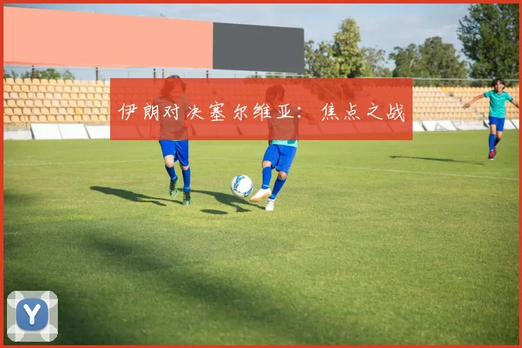 伊朗对决塞尔维亚：焦点之战