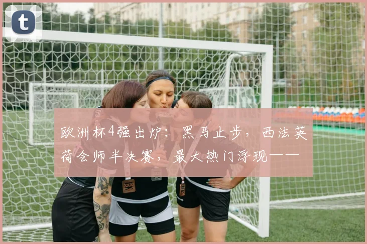欧洲杯4强出炉：黑马止步，西法英荷会师半决赛，最大热门浮现——西班牙夺冠呼声高涨
