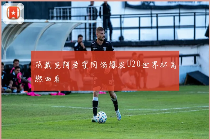 范戴克阿劳霍同场爆发U20世界杯高燃回看