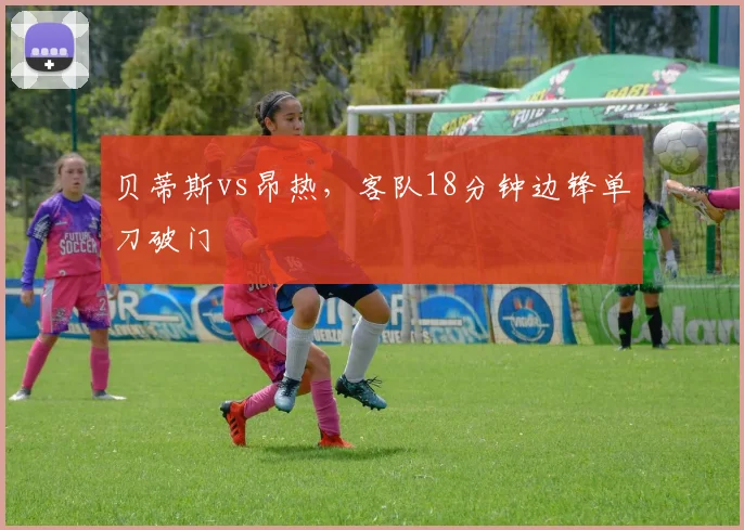 贝蒂斯vs昂热，客队18分钟边锋单刀破门