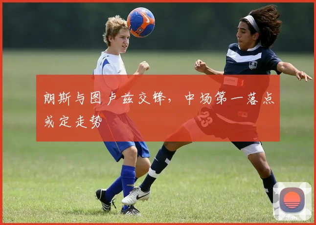 朗斯与图卢兹交锋,中场第一落点或定走势