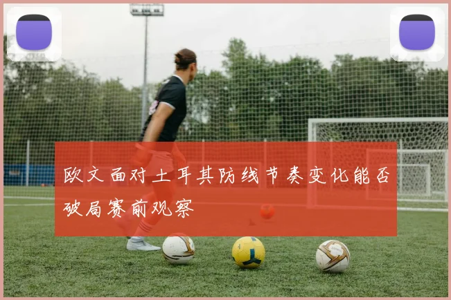 欧文面对土耳其防线节奏变化能否破局赛前观察