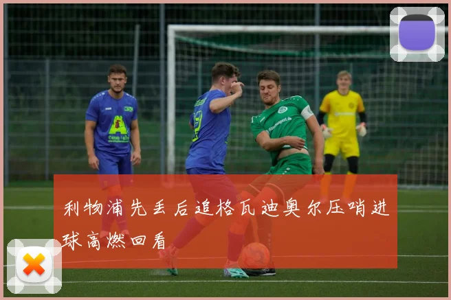 利物浦先丢后追格瓦迪奥尔压哨进球高燃回看