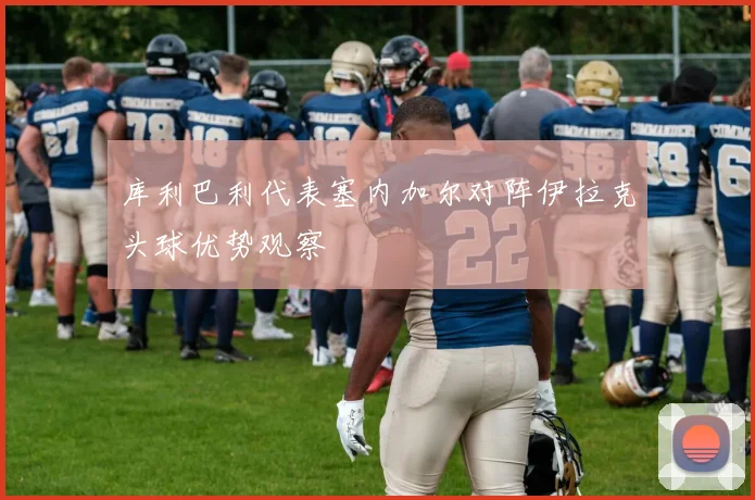 库利巴利代表塞内加尔对阵伊拉克头球优势观察