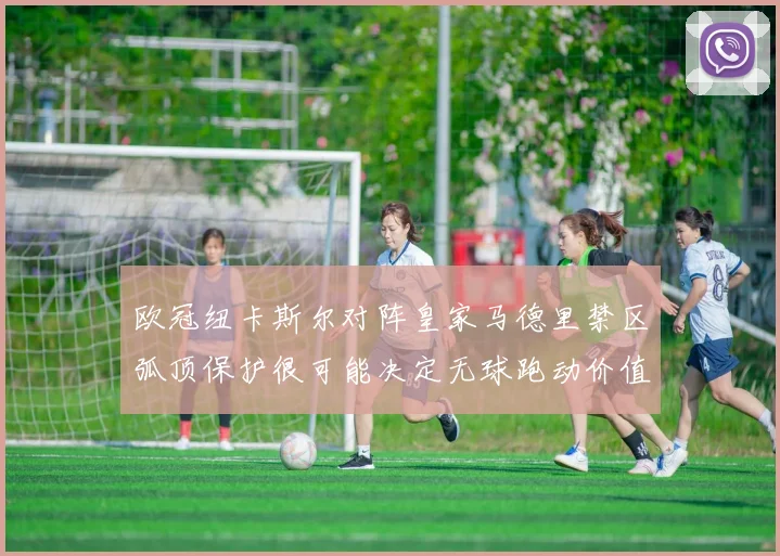 欧冠纽卡斯尔对阵皇家马德里禁区弧顶保护很可能决定无球跑动价值