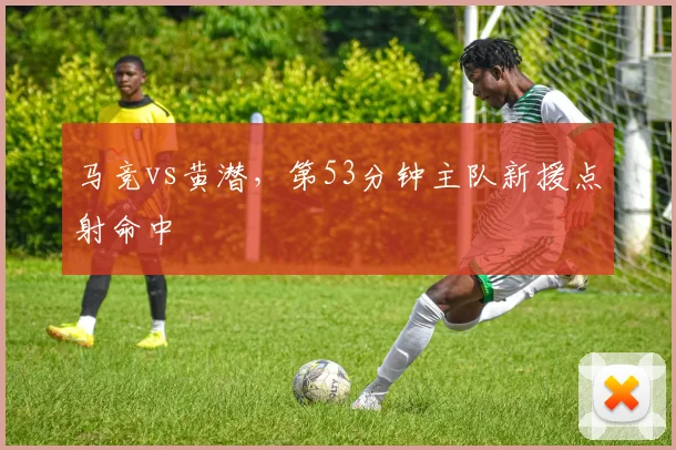 马竞vs黄潜，第53分钟主队新援点射命中