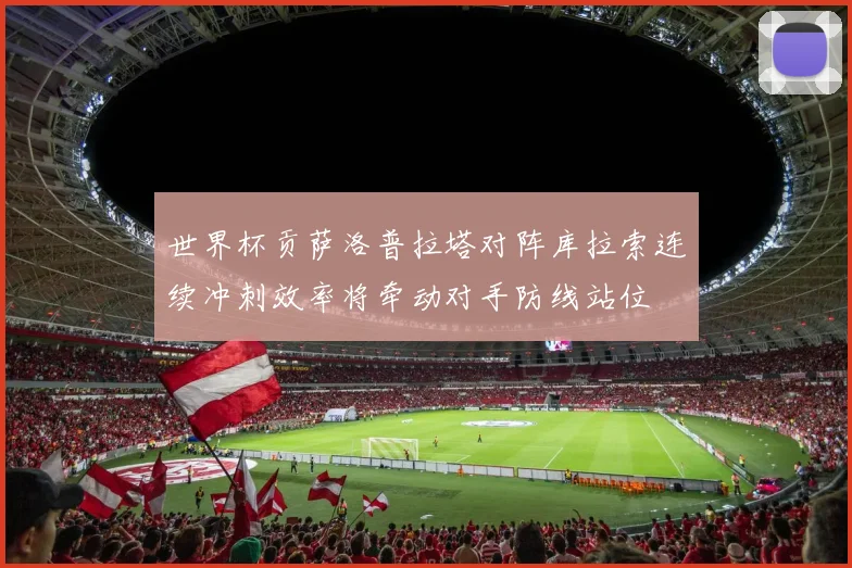 世界杯贡萨洛普拉塔对阵库拉索连续冲刺效率将牵动对手防线站位