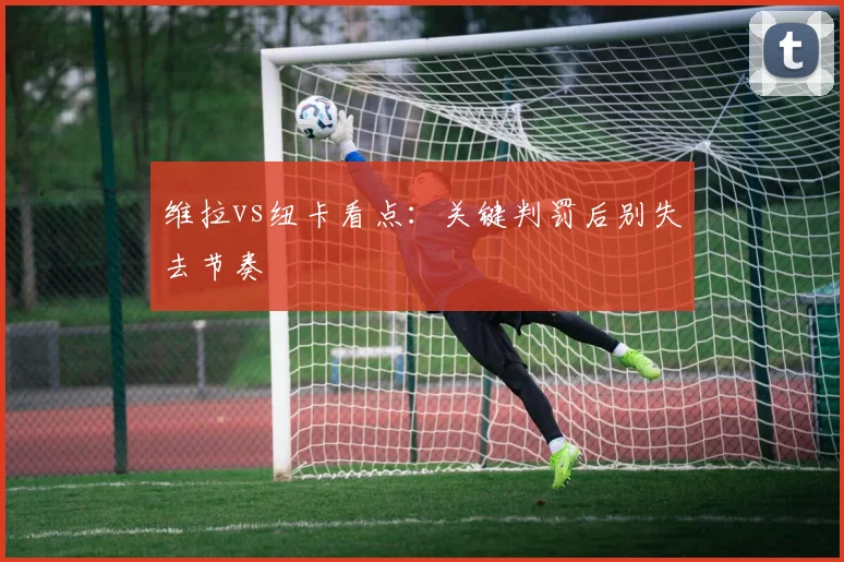 维拉vs纽卡看点：关键判罚后别失去节奏