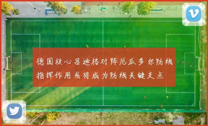 德国核心吕迪格对阵厄瓜多尔防线指挥作用或将成为防线关键支点