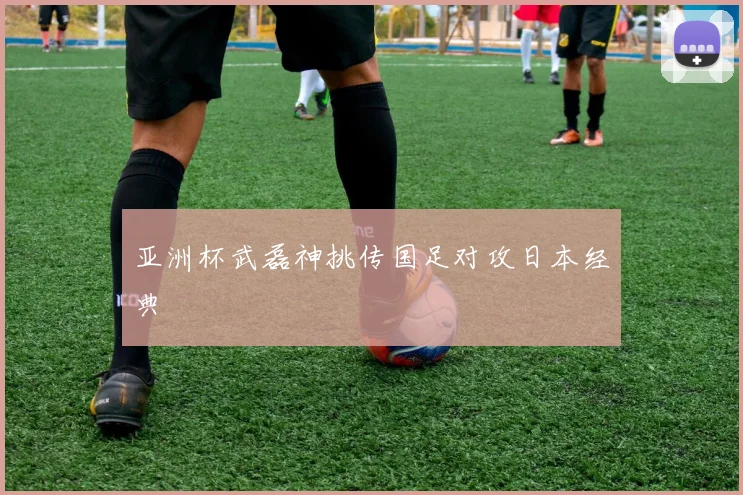 亚洲杯武磊神挑传国足对攻日本经典