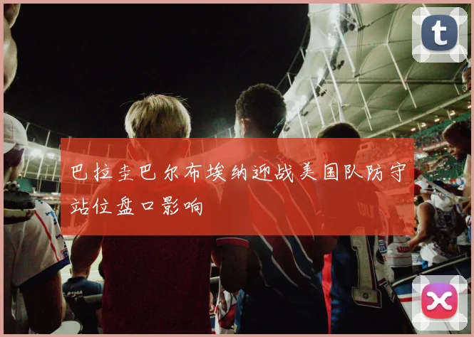 巴拉圭巴尔布埃纳迎战美国队防守站位盘口影响