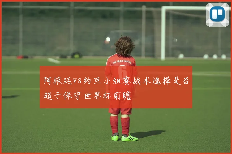 阿根廷vs约旦小组赛战术选择是否趋于保守世界杯前瞻