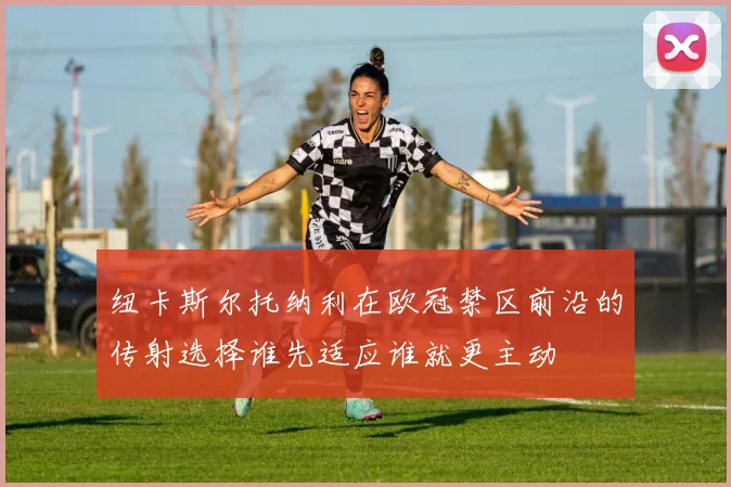 纽卡斯尔托纳利在欧冠禁区前沿的传射选择谁先适应谁就更主动