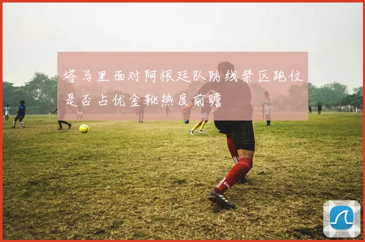 塔马里面对阿根廷队防线禁区跑位是否占优金靴热度前瞻