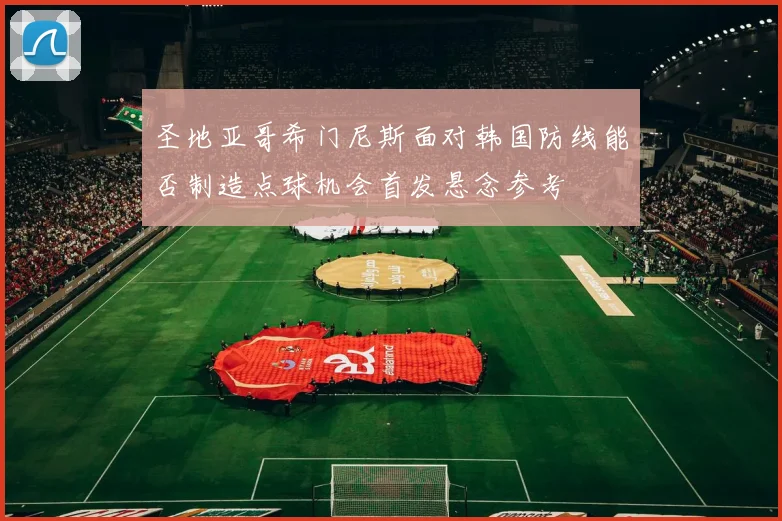 圣地亚哥希门尼斯面对韩国防线能否制造点球机会首发悬念参考