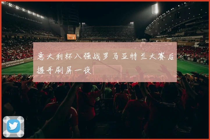 意大利杯八强战罗马亚特兰大赛后握手刷屏一夜