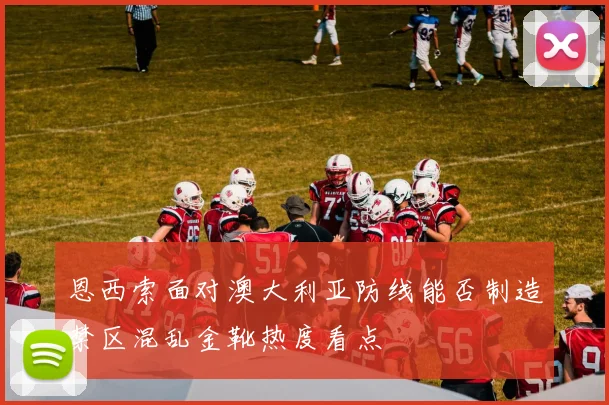 恩西索面对澳大利亚防线能否制造禁区混乱金靴热度看点