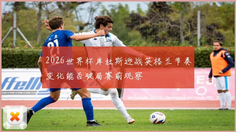 2026世界杯库杜斯迎战英格兰节奏变化能否破局赛前观察