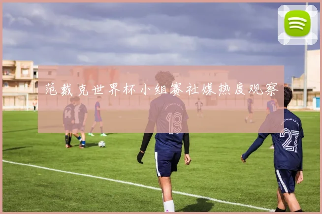 范戴克世界杯小组赛社媒热度观察