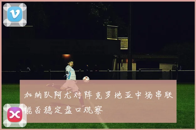 加纳队阿尤对阵克罗地亚中场串联能否稳定盘口观察