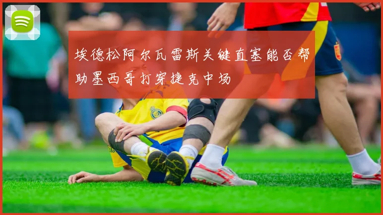 埃德松阿尔瓦雷斯关键直塞能否帮助墨西哥打穿捷克中场