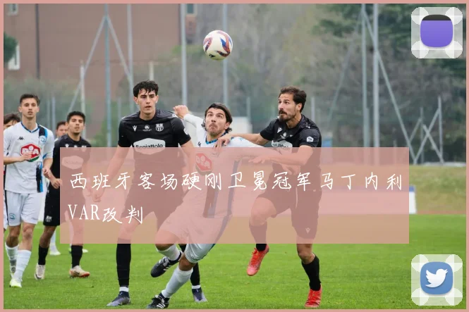 西班牙客场硬刚卫冕冠军马丁内利VAR改判