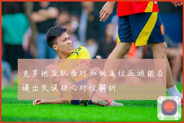 克罗地亚队面对加纳高位压迫能否逼出失误核心对位解析