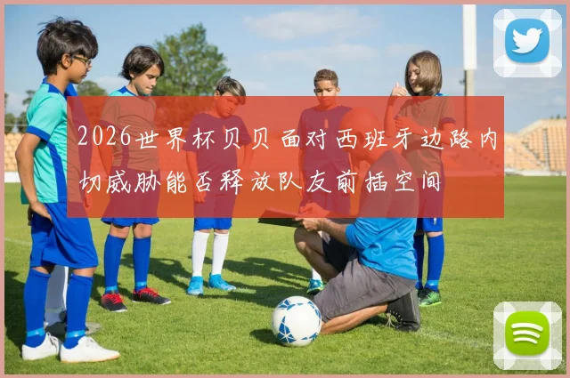 2026世界杯贝贝面对西班牙边路内切威胁能否释放队友前插空间